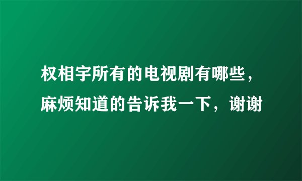 权相宇所有的电视剧有哪些，麻烦知道的告诉我一下，谢谢
