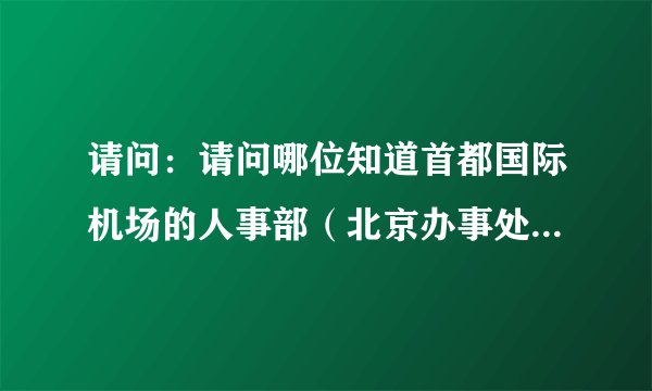 请问：请问哪位知道首都国际机场的人事部（北京办事处）电话，烦请相告！谢谢！