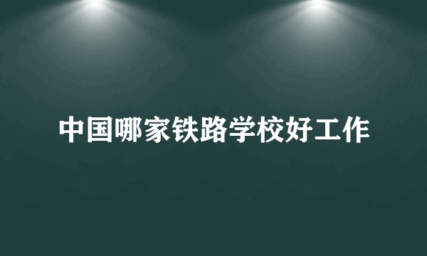 中国哪家铁路学校好工作