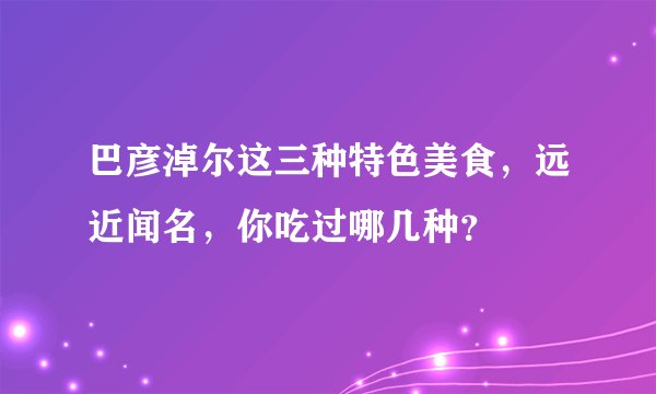 巴彦淖尔这三种特色美食，远近闻名，你吃过哪几种？