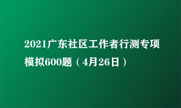 2021广东社区工作者行测专项模拟600题（4月26日）