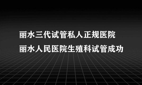 丽水三代试管私人正规医院 丽水人民医院生殖科试管成功