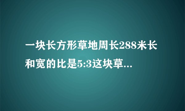 一块长方形草地周长288米长和宽的比是5:3这块草地的面积是多少平方米？