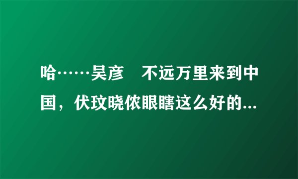 哈……吴彦堃不远万里来到中国，伏玟晓侬眼瞎这么好的男人不选，偏偏选个北大戆度！