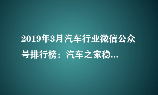 2019年3月汽车行业微信公众号排行榜：汽车之家稳居第一（附排名）