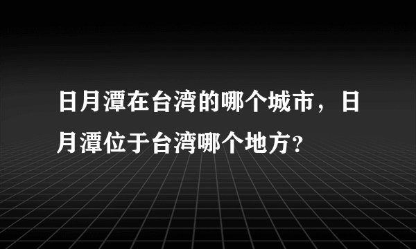 日月潭在台湾的哪个城市，日月潭位于台湾哪个地方？