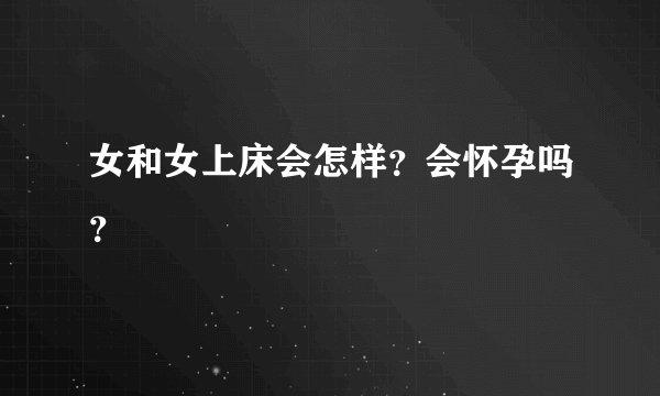 女和女上床会怎样？会怀孕吗？