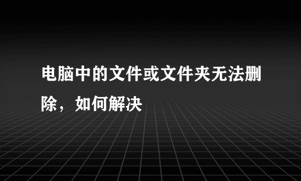 电脑中的文件或文件夹无法删除，如何解决