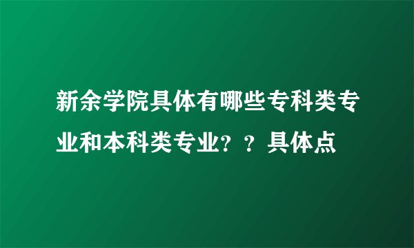 新余学院具体有哪些专科类专业和本科类专业？？具体点