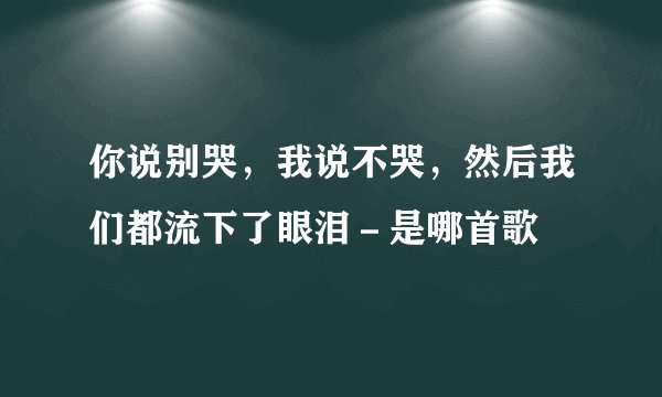 你说别哭，我说不哭，然后我们都流下了眼泪－是哪首歌