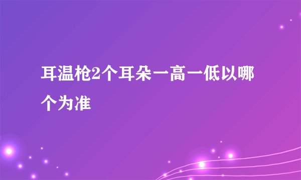 耳温枪2个耳朵一高一低以哪个为准