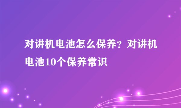 对讲机电池怎么保养？对讲机电池10个保养常识