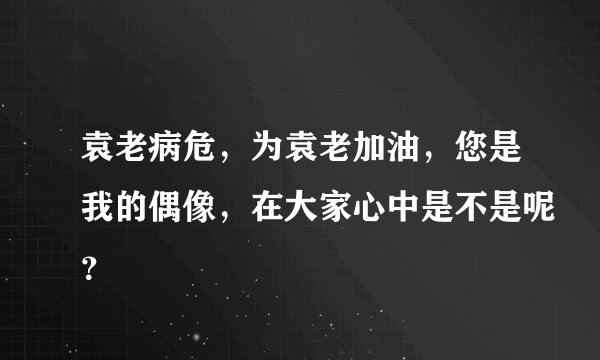 袁老病危，为袁老加油，您是我的偶像，在大家心中是不是呢？
