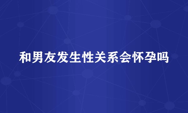 和男友发生性关系会怀孕吗