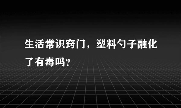 生活常识窍门，塑料勺子融化了有毒吗？