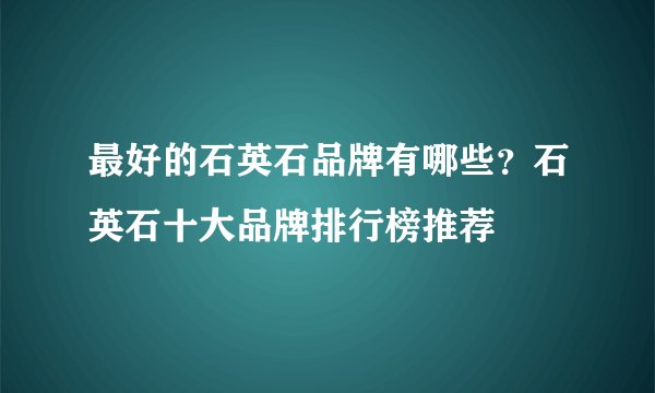 最好的石英石品牌有哪些？石英石十大品牌排行榜推荐