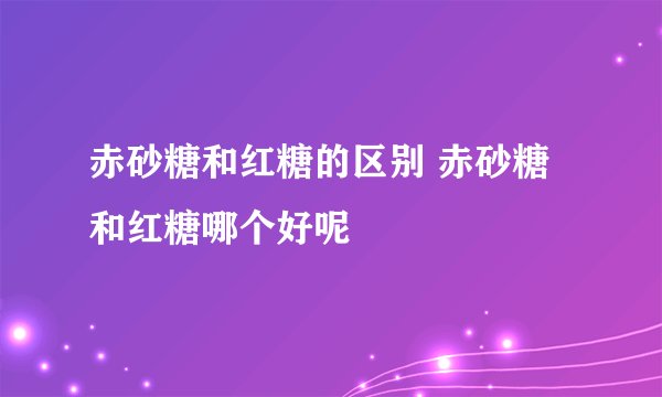 赤砂糖和红糖的区别 赤砂糖和红糖哪个好呢