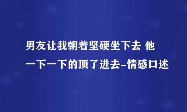 男友让我朝着坚硬坐下去 他一下一下的顶了进去-情感口述