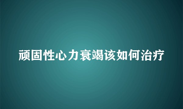 顽固性心力衰竭该如何治疗