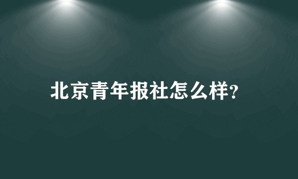 北京青年报社怎么样？