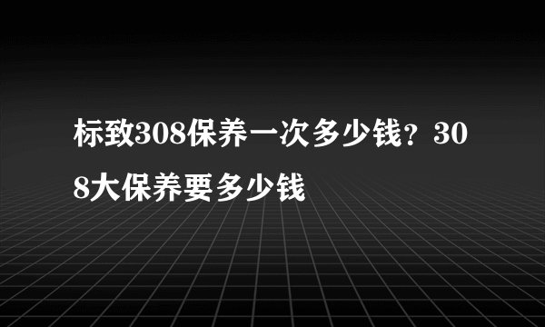 标致308保养一次多少钱？308大保养要多少钱