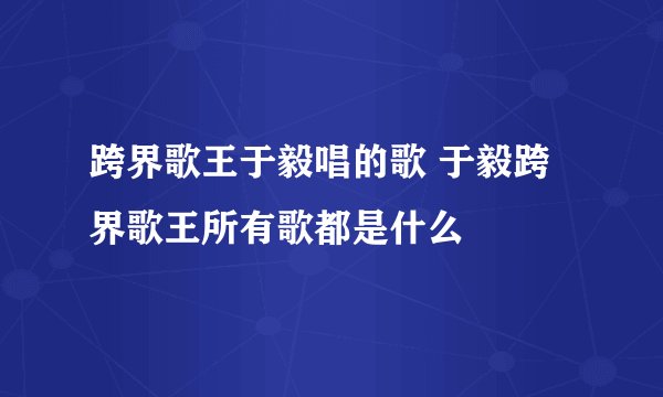 跨界歌王于毅唱的歌 于毅跨界歌王所有歌都是什么
