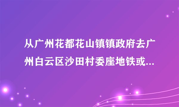 从广州花都花山镇镇政府去广州白云区沙田村委座地铁或公交怎么去