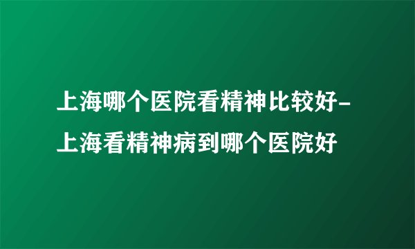 上海哪个医院看精神比较好-上海看精神病到哪个医院好