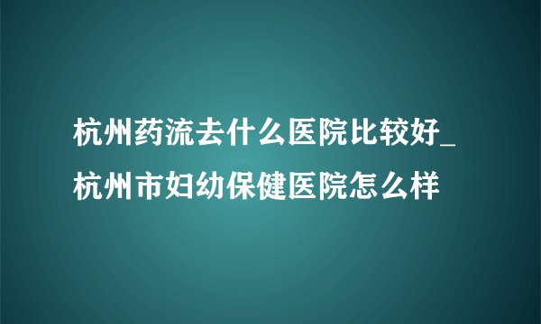 杭州药流去什么医院比较好_杭州市妇幼保健医院怎么样