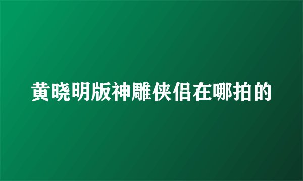 黄晓明版神雕侠侣在哪拍的
