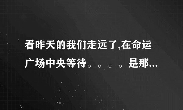 看昨天的我们走远了,在命运广场中央等待。。。。是那首歌的歌词啊