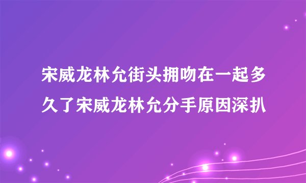 宋威龙林允街头拥吻在一起多久了宋威龙林允分手原因深扒