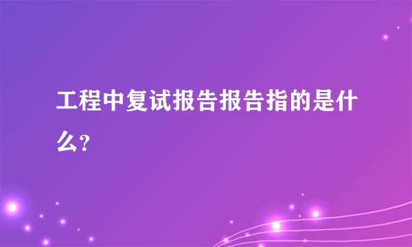 工程中复试报告报告指的是什么？