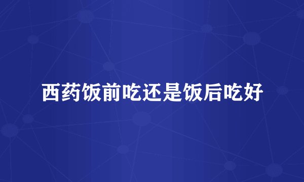 西药饭前吃还是饭后吃好