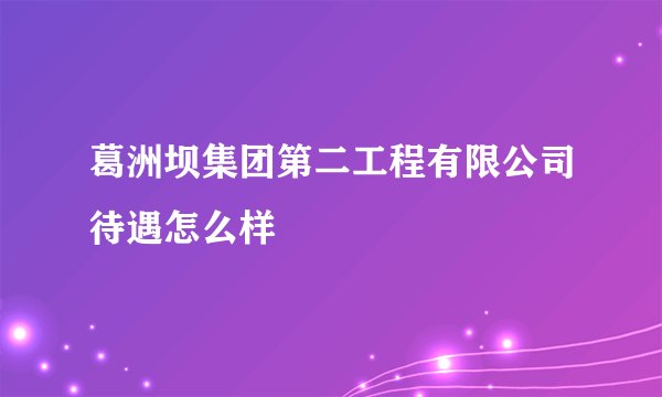 葛洲坝集团第二工程有限公司待遇怎么样