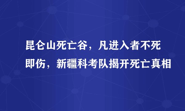 昆仑山死亡谷，凡进入者不死即伤，新疆科考队揭开死亡真相