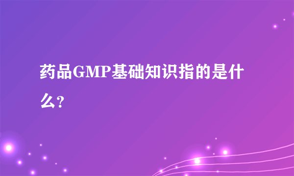 药品GMP基础知识指的是什么？