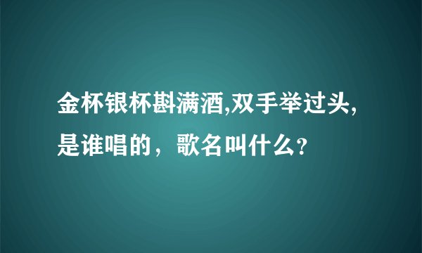 金杯银杯斟满酒,双手举过头,是谁唱的，歌名叫什么？