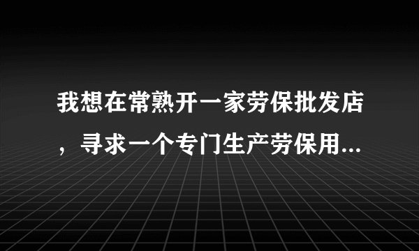 我想在常熟开一家劳保批发店，寻求一个专门生产劳保用品的厂家。 同样做批发的忽扰