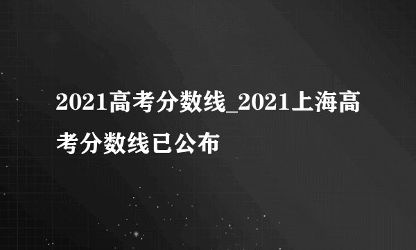 2021高考分数线_2021上海高考分数线已公布