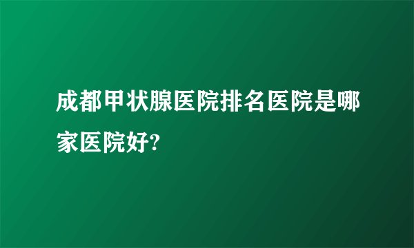 成都甲状腺医院排名医院是哪家医院好?