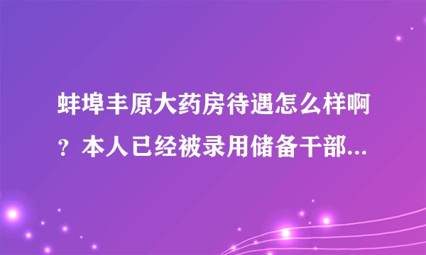 蚌埠丰原大药房待遇怎么样啊？本人已经被录用储备干部，想知道待遇如何，请哪位高人指点…谢谢