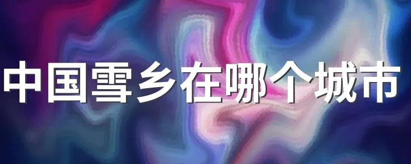 中国雪乡在哪个城市 中国雪乡有什么特点呢？