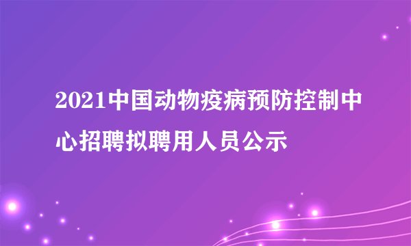 2021中国动物疫病预防控制中心招聘拟聘用人员公示