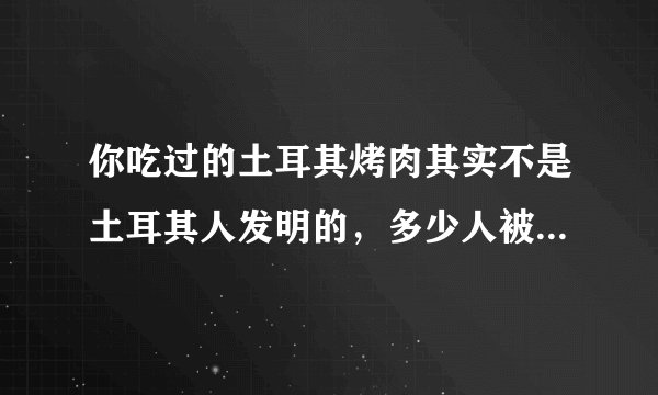你吃过的土耳其烤肉其实不是土耳其人发明的，多少人被误解了！