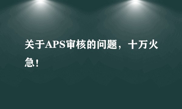 关于APS审核的问题，十万火急！