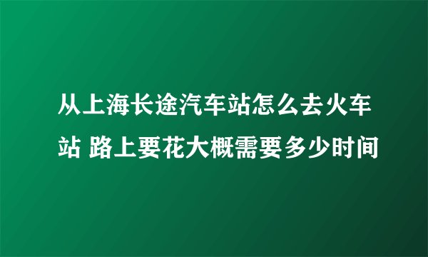 从上海长途汽车站怎么去火车站 路上要花大概需要多少时间