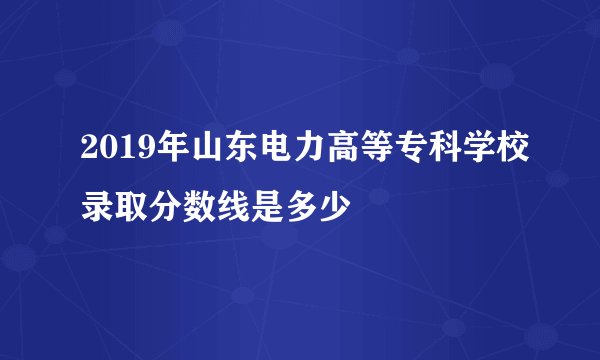2019年山东电力高等专科学校录取分数线是多少