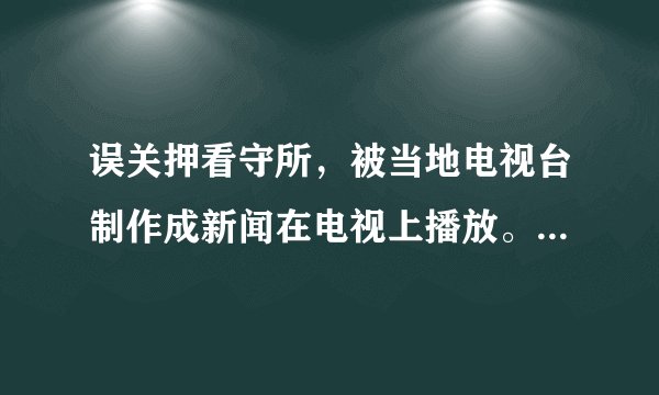 误关押看守所，被当地电视台制作成新闻在电视上播放。谁的责任？