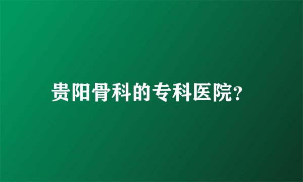 贵阳骨科的专科医院？